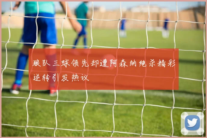 狼队三球领先却遭阿森纳绝杀精彩逆转引发热议