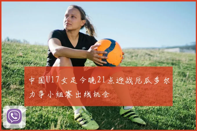 中国U17女足今晚21点迎战厄瓜多尔力争小组赛出线机会
