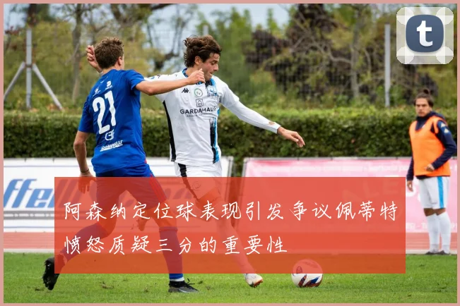 阿森纳定位球表现引发争议佩蒂特愤怒质疑三分的重要性
