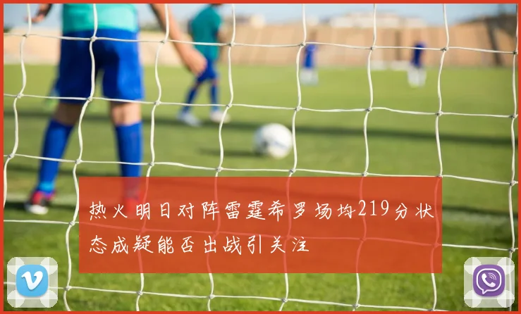 热火明日对阵雷霆希罗场均219分状态成疑能否出战引关注