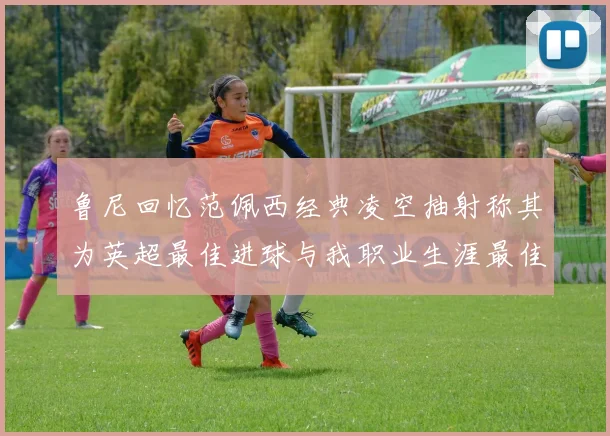 鲁尼回忆范佩西经典凌空抽射称其为英超最佳进球与我职业生涯最佳传球结合