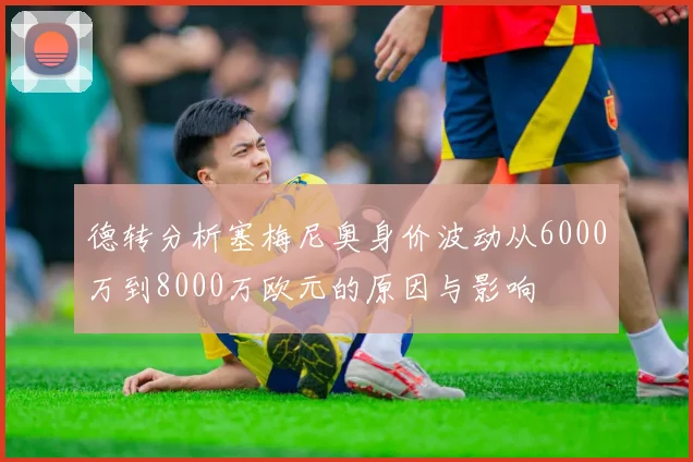 德转分析塞梅尼奥身价波动从6000万到8000万欧元的原因与影响
