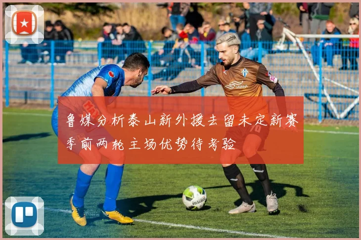 鲁媒分析泰山新外援去留未定新赛季前两轮主场优势待考验