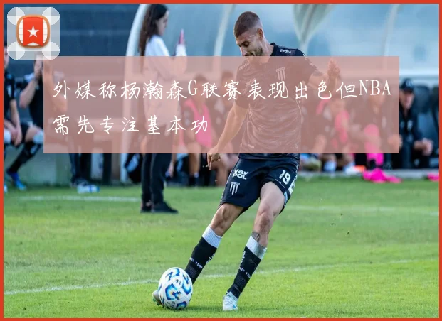 外媒称杨瀚森G联赛表现出色但NBA需先专注基本功