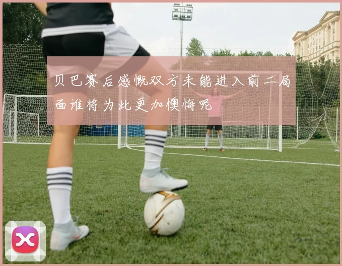 贝巴赛后感慨双方未能进入前二局面谁将为此更加懊悔呢