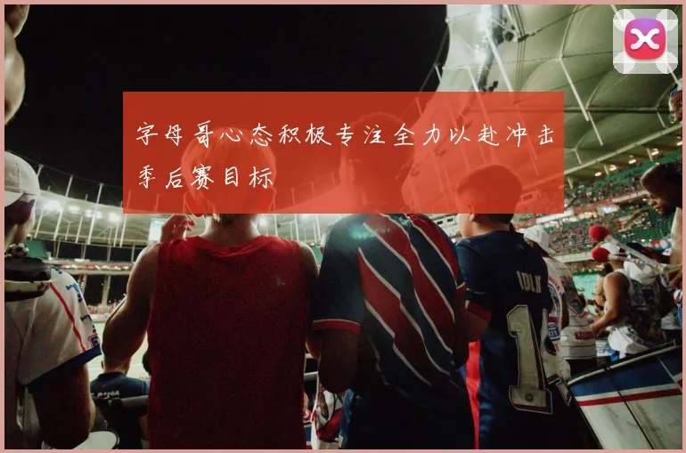 字母哥心态积极专注全力以赴冲击季后赛目标
