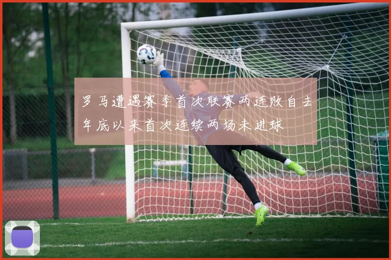罗马遭遇赛季首次联赛两连败自去年底以来首次连续两场未进球