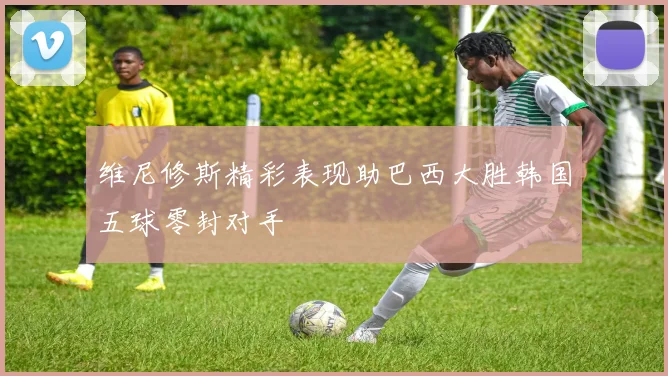 维尼修斯精彩表现助巴西大胜韩国五球零封对手