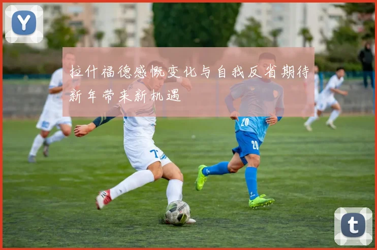 拉什福德感慨变化与自我反省期待新年带来新机遇
