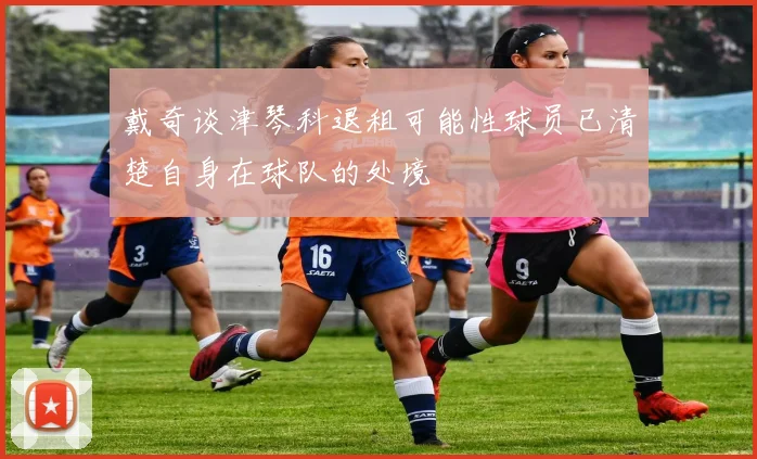 戴奇谈津琴科退租可能性球员已清楚自身在球队的处境