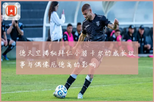 德天空揭秘拜仁小将卡尔的成长故事与偶像厄德高的影响