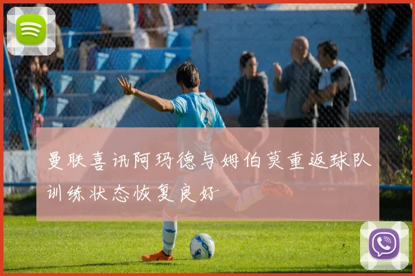 曼联喜讯阿玛德与姆伯莫重返球队训练状态恢复良好
