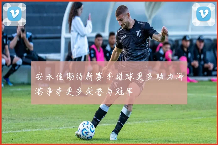 安永佳期待新赛季进球更多助力海港争夺更多荣誉与冠军