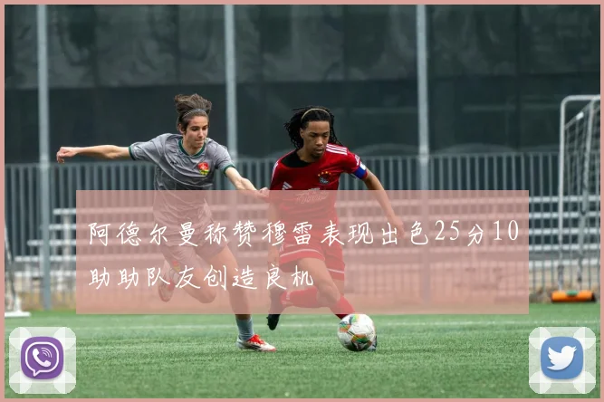 阿德尔曼称赞穆雷表现出色25分10助助队友创造良机