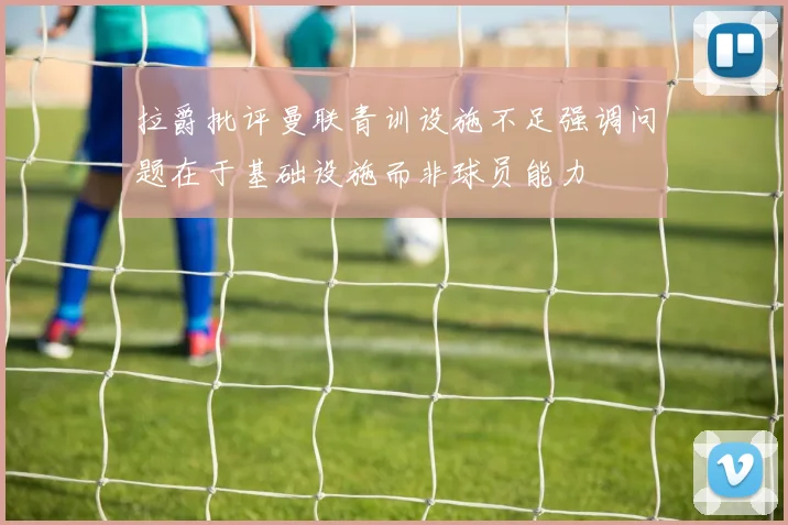 拉爵批评曼联青训设施不足强调问题在于基础设施而非球员能力
