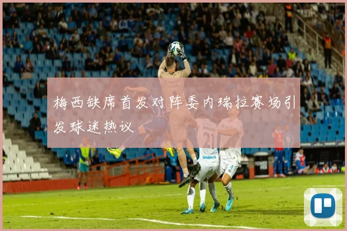 梅西缺席首发对阵委内瑞拉赛场引发球迷热议