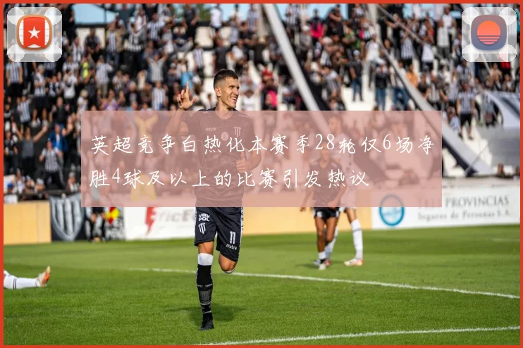 英超竞争白热化本赛季28轮仅6场净胜4球及以上的比赛引发热议