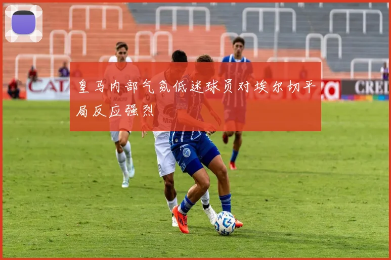 皇马内部气氛低迷球员对埃尔切平局反应强烈