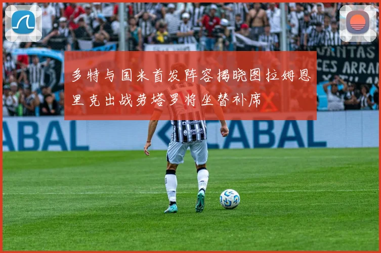 多特与国米首发阵容揭晓图拉姆恩里克出战劳塔罗将坐替补席