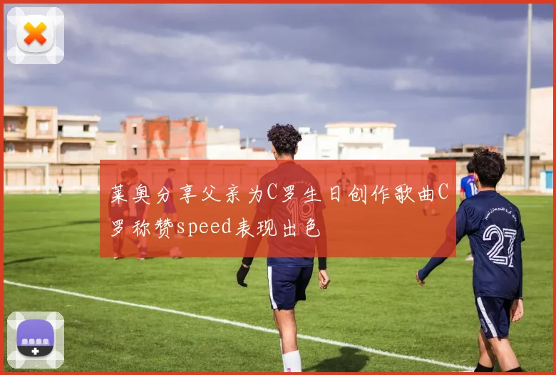 莱奥分享父亲为C罗生日创作歌曲C罗称赞speed表现出色