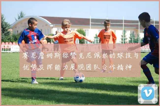 赛恩詹姆斯称赞克尼佩尔的球技与优势发挥能力展现团队合作精神
