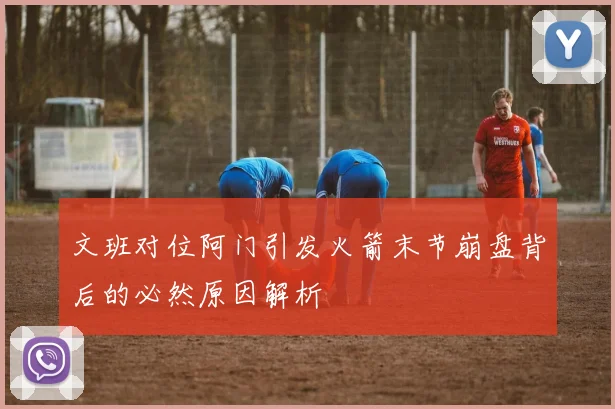 文班对位阿门引发火箭末节崩盘背后的必然原因解析