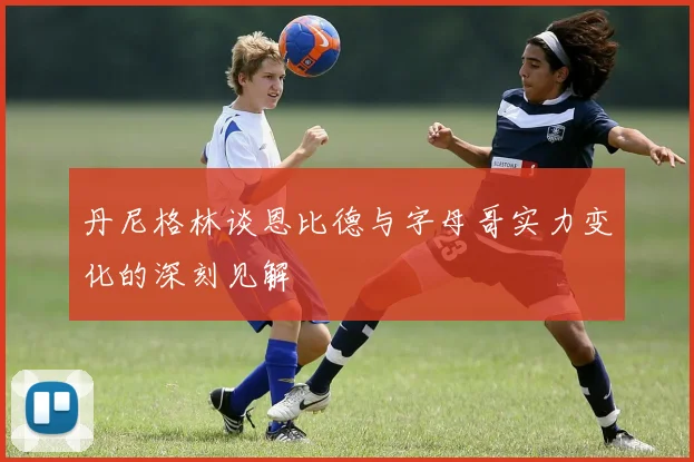 丹尼格林谈恩比德与字母哥实力变化的深刻见解