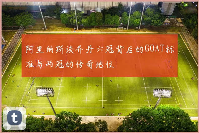 阿里纳斯谈乔丹六冠背后的GOAT标准与两冠的传奇地位