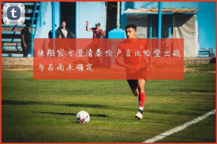 快船官方澄清泰伦卢言论哈登出战与否尚未确定