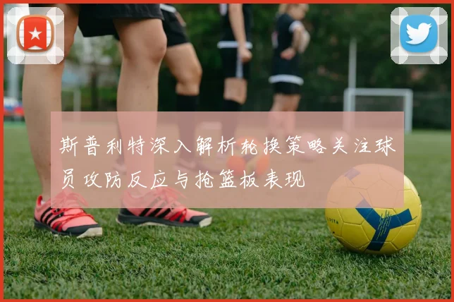 斯普利特深入解析轮换策略关注球员攻防反应与抢篮板表现