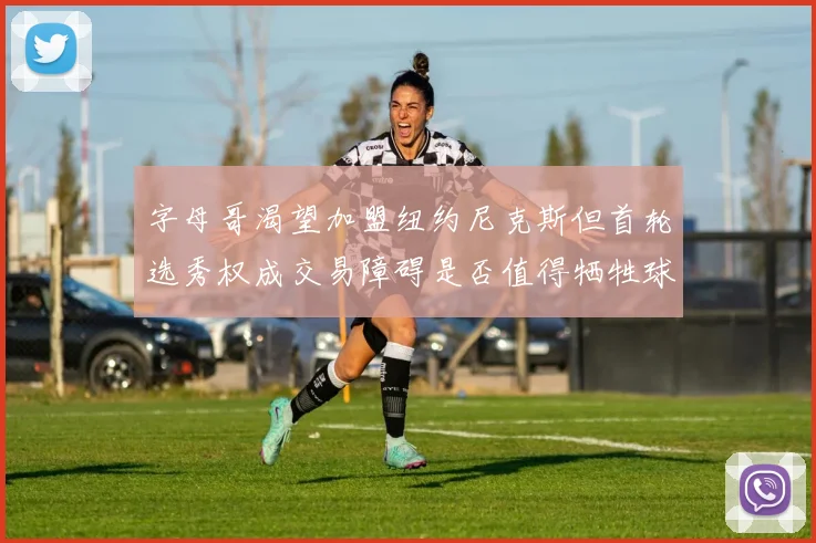 字母哥渴望加盟纽约尼克斯但首轮选秀权成交易障碍是否值得牺牲球队深度