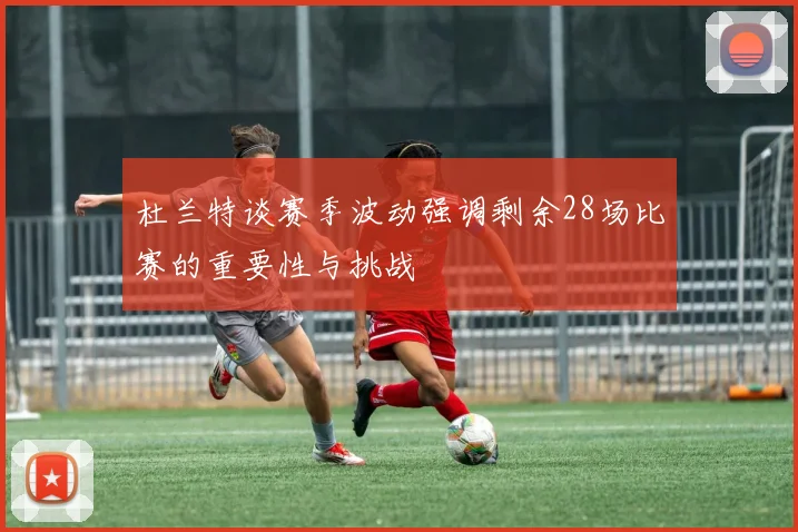 杜兰特谈赛季波动强调剩余28场比赛的重要性与挑战