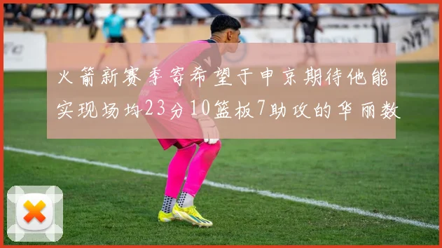 火箭新赛季寄希望于申京期待他能实现场均23分10篮板7助攻的华丽数据