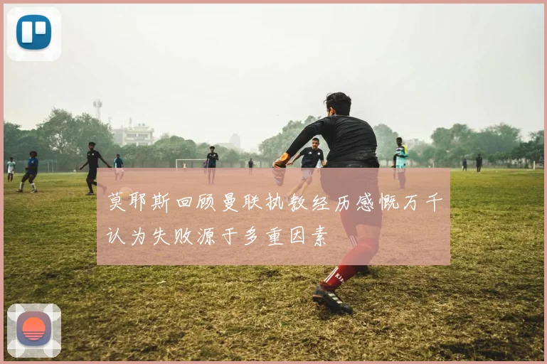 莫耶斯回顾曼联执教经历感慨万千认为失败源于多重因素