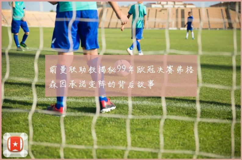 前曼联助教揭秘99年欧冠决赛弗格森因承诺变阵的背后故事