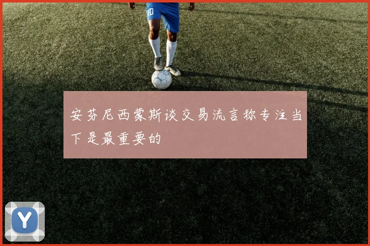 安芬尼西蒙斯谈交易流言称专注当下是最重要的