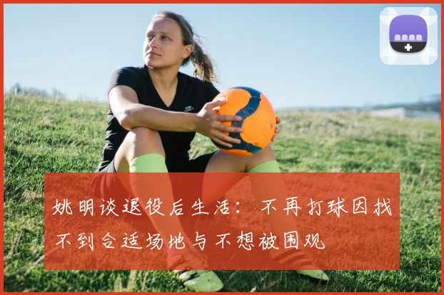 姚明谈退役后生活：不再打球因找不到合适场地与不想被围观