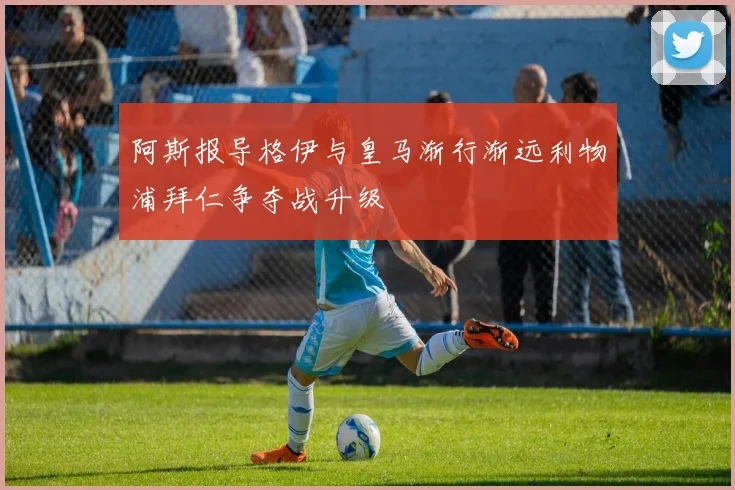 阿斯报导格伊与皇马渐行渐远利物浦拜仁争夺战升级