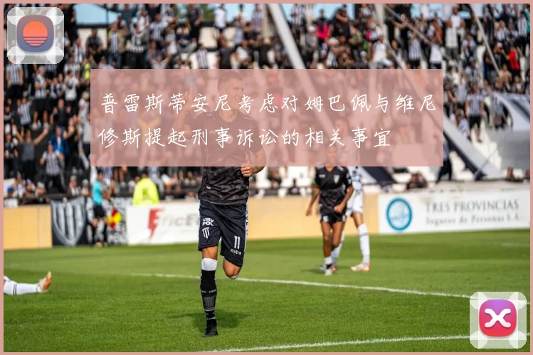 普雷斯蒂安尼考虑对姆巴佩与维尼修斯提起刑事诉讼的相关事宜