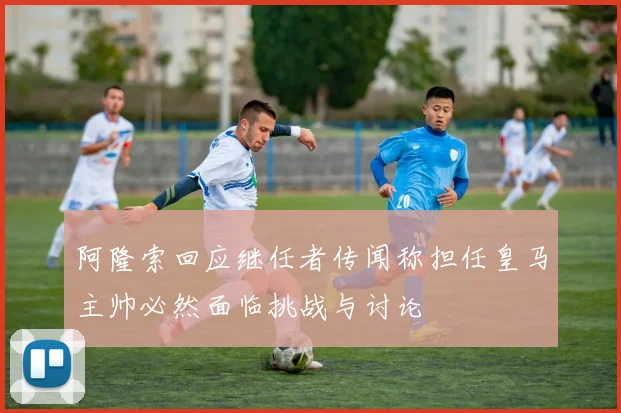 阿隆索回应继任者传闻称担任皇马主帅必然面临挑战与讨论