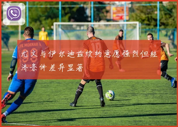 尤文与伊尔迪兹续约意愿强烈但经济条件差异显著