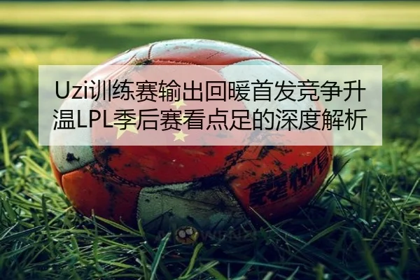 Uzi训练赛输出回暖首发竞争升温LPL季后赛看点足的深度解析 - IMSPORTS